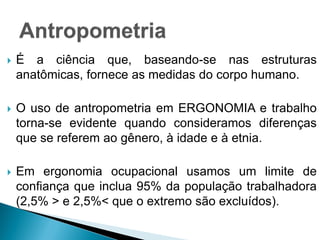  É a ciência que, baseando-se nas estruturas
anatômicas, fornece as medidas do corpo humano.
 O uso de antropometria em ERGONOMIA e trabalho
torna-se evidente quando consideramos diferenças
que se referem ao gênero, à idade e à etnia.
 Em ergonomia ocupacional usamos um limite de
confiança que inclua 95% da população trabalhadora
(2,5% > e 2,5%< que o extremo são excluídos).
 