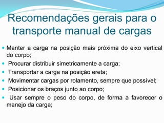 Recomendações gerais para o
transporte manual de cargas
 Manter a carga na posição mais próxima do eixo vertical
do corpo;
 Procurar distribuir simetricamente a carga;
 Transportar a carga na posição ereta;
 Movimentar cargas por rolamento, sempre que possível;
 Posicionar os braços junto ao corpo;
 Usar sempre o peso do corpo, de forma a favorecer o
manejo da carga;
 
