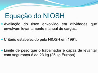 Equação do NIOSH
 Avaliação do risco envolvido em atividades que
envolvam levantamento manual de cargas.
 Critério estabelecido pelo NIOSH em 1991.
 Limite de peso que o trabalhador é capaz de levantar
com segurança é de 23 kg (25 kg Europa).
 