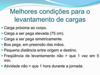 Melhores condições para o
levantamento de cargas
 Carga próxima ao corpo.
 Carga a ser pega elevada (75 cm).
 Carga a ser pega simetricamente.
 Boa pega, em preensão das mãos.
 Pequena distância entre origem e destino.
 Freqüência de levantamento não > que 1 vez em 5
min.
 Atividade não > que 1 hora durante a jornada.
 