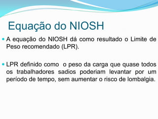 Equação do NIOSH
 A equação do NIOSH dá como resultado o Limite de
Peso recomendado (LPR).
 LPR definido como o peso da carga que quase todos
os trabalhadores sadios poderiam levantar por um
período de tempo, sem aumentar o risco de lombalgia.
 