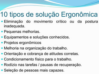 10 tipos de solução Ergonômica
 Eliminação do movimento crítico ou da postura
inadequada.
 Pequenas melhorias.
 Equipamentos e soluções conhecidos.
 Projetos ergonômicos
 Melhoria na organização do trabalho.
 Orientação e cobrança de atitudes corretas.
 Condicionamento físico para o trabalho.
 Rodízio nas tarefas / pausas de recuperação.
 Seleção de pessoas mais capazes.
 