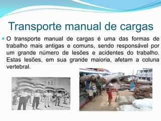 Transporte manual de cargas
 O transporte manual de cargas é uma das formas de
trabalho mais antigas e comuns, sendo responsável por
um grande número de lesões e acidentes do trabalho.
Estas lesões, em sua grande maioria, afetam a coluna
vertebral.
 
