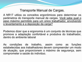 Transporte Manual de Cargas.
A NR17 utiliza os conceitos ergonômicos para determinar os
parâmetros do transporte manual de cargas. Você sabe qual o
peso máximo permitido para um único trabalhador, envolvendo
o levantamento e a deposição da carga?
Podemos dizer que a ergonomia é um conjunto de técnicas que
promove a adaptação confortável e produtiva do trabalhador,
dentro do ambiente laboral
As condições de trabalho, assim como as funções
estabelecidas aos trabalhadores devem compreender um modo
de atuação, que proporcionem o máximo de segurança, sem
comprometer a saúde do individuo.
 