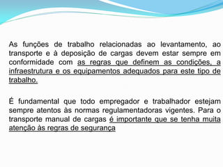 As funções de trabalho relacionadas ao levantamento, ao
transporte e à deposição de cargas devem estar sempre em
conformidade com as regras que definem as condições, a
infraestrutura e os equipamentos adequados para este tipo de
trabalho.
É fundamental que todo empregador e trabalhador estejam
sempre atentos às normas regulamentadoras vigentes. Para o
transporte manual de cargas é importante que se tenha muita
atenção às regras de segurança
 