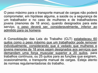 O peso máximo para o transporte manual de cargas não poderá
comprometer, em hipótese alguma, a saúde ou a segurança de
um trabalhador e no caso de mulheres e de trabalhadores
jovens (menores de 18 anos), quando designados para este
serviço, o peso deverá ser, consideravelmente, inferior ao
admitido para os homens.
A Consolidação das Leis do Trabalho (CLT) estabeleceu 60
quilos como o peso máximo que um trabalhador pode remover
individualmente, considerando que é vedado que mulheres e
jovens menores de 18 anos sejam designados aos serviços que
demandam uma força muscular superior a 20 quilos, para
trabalhos contínuos, ou 25 quilos para as funções que exigirem,
ocasionalmente, o transporte manual de cargas. Esteja atento
às normas regulamentadoras do trabalho.
 