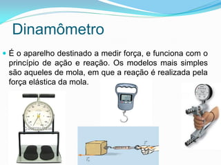  É o aparelho destinado a medir força, e funciona com o
princípio de ação e reação. Os modelos mais simples
são aqueles de mola, em que a reação é realizada pela
força elástica da mola.
Dinamômetro
 