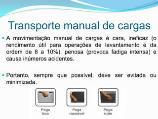 Transporte manual de cargas
 A movimentação manual de cargas é cara, ineficaz (o
rendimento útil para operações de levantamento é da
ordem de 8 a 10%), penosa (provoca fadiga intensa) e
causa inúmeros acidentes.
 Portanto, sempre que possível, deve ser evitada ou
minimizada.
 