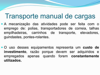 Transporte manual de cargas
 A mecanização das atividades pode ser feita com o
emprego de: polias, transportadores de correia, talhas
empilhadeiras, carrinhos de transporte, elevadores,
guindastes, pontes-rolantes.
 O uso desses equipamentos representa um custo de
investimento, razão porque devem ser adquiridos e
empregados apenas quando forem constantemente
utilizados.
 