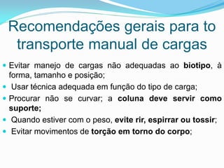 Recomendações gerais para to
transporte manual de cargas
 Evitar manejo de cargas não adequadas ao biotipo, à
forma, tamanho e posição;
 Usar técnica adequada em função do tipo de carga;
 Procurar não se curvar; a coluna deve servir como
suporte;
 Quando estiver com o peso, evite rir, espirrar ou tossir;
 Evitar movimentos de torção em torno do corpo;
 