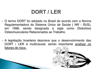  O termo DORT foi adotado no Brasil de acordo com a Norma
Regulamentadora do Sistema Único de Saúde ( NR - SUS),
em 1998, sendo designada a sigla como Distúrbios
Osteomusculares Relacionados ao Trabalho.
 A legislação brasileira descreve que o desenvolvimento das
DORT / LER é multicausal, sendo importante analisar os
fatores de risco.
 
