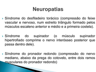  Síndrome do desfiladeiro torácico (compressão do feixe
vascular e nervoso, num estreito triângulo formado pelos
músculos escaleno anterior e médio e a primeira costela).
 Síndrome do supinador (o músculo supinador
hipertrofiado comprime o nervo interósseo posterior que
passa dentro dele).
 Síndrome do pronador redondo (compressão do nervo
mediano, abaixo da prega do cotovelo, entre dois ramos
musculares do pronador redondo)
 