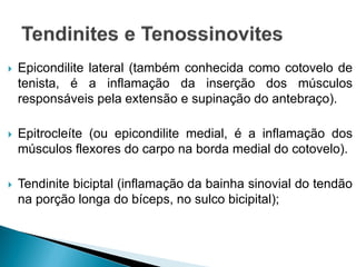 Epicondilite lateral (também conhecida como cotovelo de
tenista, é a inflamação da inserção dos músculos
responsáveis pela extensão e supinação do antebraço).
 Epitrocleíte (ou epicondilite medial, é a inflamação dos
músculos flexores do carpo na borda medial do cotovelo).
 Tendinite biciptal (inflamação da bainha sinovial do tendão
na porção longa do bíceps, no sulco bicipital);
 