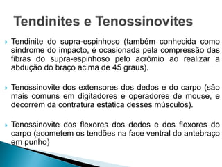  Tendinite do supra-espinhoso (também conhecida como
síndrome do impacto, é ocasionada pela compressão das
fibras do supra-espinhoso pelo acrômio ao realizar a
abdução do braço acima de 45 graus).
 Tenossinovite dos extensores dos dedos e do carpo (são
mais comuns em digitadores e operadores de mouse, e
decorrem da contratura estática desses músculos).
 Tenossinovite dos flexores dos dedos e dos flexores do
carpo (acometem os tendões na face ventral do antebraço
em punho)
 