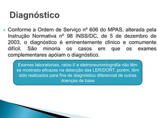  Conforme a Ordem de Serviço nº 606 do MPAS, alterada pela
Instrução Normativa nº 98 INSS/DC, de 5 de dezembro de
2003, o diagnóstico é eminentemente clínico e comumente
difícil. São minoria os casos em que os exames
complementares apóiam o diagnóstico.
Exames laboratoriais, raios-X e eletroneuromiografia não têm
se mostrado eficazes na detecção das LER/DORT, porém, têm
sido realizados para fins de diagnóstico diferencial de outras
doenças de base
 
