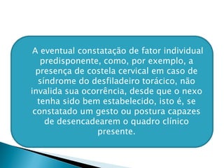  A eventual constatação de fator individual
predisponente, como, por exemplo, a
presença de costela cervical em caso de
síndrome do desfiladeiro torácico, não
invalida sua ocorrência, desde que o nexo
tenha sido bem estabelecido, isto é, se
constatado um gesto ou postura capazes
de desencadearem o quadro clínico
presente.
 