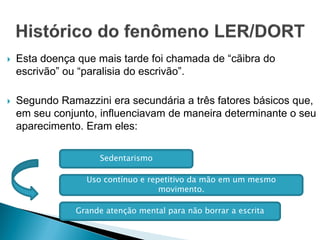 Esta doença que mais tarde foi chamada de “cãibra do
escrivão” ou “paralisia do escrivão”.
 Segundo Ramazzini era secundária a três fatores básicos que,
em seu conjunto, influenciavam de maneira determinante o seu
aparecimento. Eram eles:
Sedentarismo
Uso contínuo e repetitivo da mão em um mesmo
movimento.
Grande atenção mental para não borrar a escrita
 