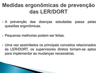  A prevenção das doenças estudadas passa pelas
questões ergonômicas.
 Pequenas melhorias podem ser feitas.
 Uma vez assimilados os principais conceitos relacionados
às LER/DORT, os supervisores diretos tornam-se aptos
para implementar as mudanças necessárias.
 