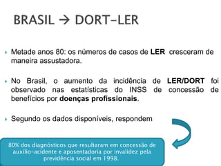  Metade anos 80: os números de casos de LER cresceram de
maneira assustadora.
 No Brasil, o aumento da incidência de LER/DORT foi
observado nas estatísticas do INSS de concessão de
benefícios por doenças profissionais.
 Segundo os dados disponíveis, respondem
80% dos diagnósticos que resultaram em concessão de
auxílio-acidente e aposentadoria por invalidez pela
previdência social em 1998.
 