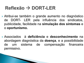  Atribui-se também o grande aumento no diagnóstico
de DORT- LER pela influência dos sindicatos,
publicidade, facilidade na simulação dos sintomas e
o oportunismo.
 Associados à deficiência e desconhecimento na
abordagem diagnóstica da doença, e a possibilidade
de um sistema de compensação financeira
permissivo.
 