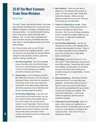 9
25 Of The Most Common
Trade Show Mistakes
Michal Flavin
The past 7 years, working with clients in the trade
show industry has allowed me to work with many
different companies, industries, marketing teams
and personalities. I’ve had the benefit of seeing
some really great success and trade show
strategy. And, I’ve also seen companies who
have stumbled, because of mistakes that have
been made in several different areas of the trade
show strategy.
So, I’d like to share with you the 25 most
common trade show exhibiting mistakes. You’ll
see that they can all be filed into several different
categories, like pre-show, at-show, post-show,
logistics, strategy, exhibits, etc.
1. Not Planning Ahead. Yes, we’re all really
busy at the office with a lot of other things,
but if you’re not planning for your trade show
12-9-6-3 months ahead, you’re setting
yourself & company up for failure.
2. Going Cheap. If you’re looking to save $5,
$20, $200 here and there, you’re focusing on
the price of things, rather than the investment.
Those extra bucks for the nicer carpet, the
extra plants or the better looking display will
add to the experience of your attendees and
set your company apart from others.
3. No Pre-Show Marketing. If you don’t tell
anyone that you’ll be at the show, how can
you expect to have a lot of people stop by
your booth space? No one has time to
wander around these days. They’re coming
prepared to see who they want to see. Give
people a good reason to stop by your trade
show booth space and invest in those
e-mails, post cards & promos to intrigue their
interest ahead of time.
4. Bad Graphics. Have you ever seen a
billboard on the highway with a bunch of
copy? It’s hard to read, right? Same with
trade show displays. Make sure your
graphics quickly tell who you are, what you
do and how you can help them.
5. Failure to Follow-Up on Leads. I know
you’ve heard (from CEIR.org) that 79% of
leads are not follow-up after a show.
Shocking. Don’t be one of those companies.
Create a closed-loop system, before you go
to the show, to make sure no leads fall
through the cracks.
6. No Post-Show Marketing. Just like not
following up on leads, a lot of people fail to
continue marketing after the show. Those B
& C leads should still receive contact from
you to be nurtured into A, sales-ready
leads, at some point.
7. Old Display. Ever had an old car? It’s a
pain, right? Things break down and just don’t
work right anymore. Same thing with a trade
show display. At some point, it’s not telling
the same story as it used to and you’re
probably losing out on opportunities. Time to
get a new one.
8. Missing Deadlines. Remember all those
trade show forms? You know they have
deadlines. Submit them early and you’ve
found an easy way to save some money.
Also, you’ll have deadlines from your exhibit
company for building your display. Plan
ahead and make them — you’ll avoid
additional expenses, like the need for
expedited shipping.
9. Filling Out Forms Incorrectly. Was it 10
watts, volts or amps you needed for your
electrical drops? Small detail, but if you get it
wrong, it’s a big expense to change on the
trade show floor. Even more if it’s on a
Saturday or Sunday.
 