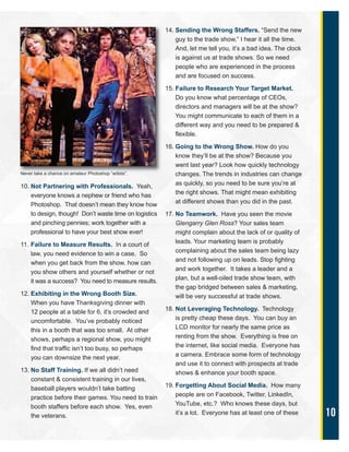 10
10. Not Partnering with Professionals. Yeah,
everyone knows a nephew or friend who has
Photoshop. That doesn’t mean they know how
to design, though! Don’t waste time on logistics
and pinching pennies; work together with a
professional to have your best show ever!
11. Failure to Measure Results. In a court of
law, you need evidence to win a case. So
when you get back from the show, how can
you show others and yourself whether or not
it was a success? You need to measure results.
12. Exhibiting in the Wrong Booth Size.
When you have Thanksgiving dinner with
12 people at a table for 6, it’s crowded and
uncomfortable. You’ve probably noticed
this in a booth that was too small. At other
shows, perhaps a regional show, you might
find that traffic isn’t too busy, so perhaps
you can downsize the next year.
13. No Staff Training. If we all didn’t need
constant & consistent training in our lives,
baseball players wouldn’t take batting
practice before their games. You need to train
booth staffers before each show. Yes, even
the veterans.
14. Sending the Wrong Staffers. “Send the new
guy to the trade show,” I hear it all the time.
And, let me tell you, it’s a bad idea. The clock
is against us at trade shows. So we need
people who are experienced in the process
and are focused on success.
15. Failure to Research Your Target Market.
Do you know what percentage of CEOs,
directors and managers will be at the show?
You might communicate to each of them in a
different way and you need to be prepared &
flexible.
16. Going to the Wrong Show. How do you
know they’ll be at the show? Because you
went last year? Look how quickly technology
changes. The trends in industries can change
as quickly, so you need to be sure you’re at
the right shows. That might mean exhibiting
at different shows than you did in the past.
17. No Teamwork. Have you seen the movie
Glengarry Glen Ross? Your sales team
might complain about the lack of or quality of
leads. Your marketing team is probably
complaining about the sales team being lazy
and not following up on leads. Stop fighting
and work together. It takes a leader and a
plan, but a well-oiled trade show team, with
the gap bridged between sales & marketing,
will be very successful at trade shows.
18. Not Leveraging Technology. Technology
is pretty cheap these days. You can buy an
LCD monitor for nearly the same price as
renting from the show. Everything is free on
the internet, like social media. Everyone has
a camera. Embrace some form of technology
and use it to connect with prospects at trade
shows & enhance your booth space.
19. Forgetting About Social Media. How many
people are on Facebook, Twitter, LinkedIn,
YouTube, etc.? Who knows these days, but
it’s a lot. Everyone has at least one of these
Never take a chance on amateur Photoshop “artists”.
 