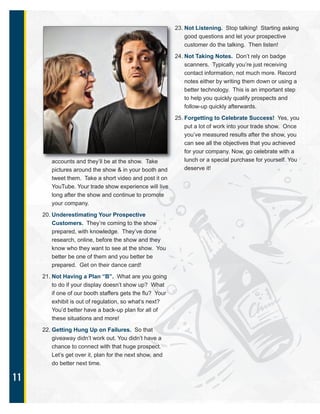 11
accounts and they’ll be at the show. Take
pictures around the show & in your booth and
tweet them. Take a short video and post it on
YouTube. Your trade show experience will live
long after the show and continue to promote
your company.
20. Underestimating Your Prospective
Customers. They’re coming to the show
prepared, with knowledge. They’ve done
research, online, before the show and they
know who they want to see at the show. You
better be one of them and you better be
prepared. Get on their dance card!
21. Not Having a Plan “B”. What are you going
to do if your display doesn’t show up? What
if one of our booth staffers gets the flu? Your
exhibit is out of regulation, so what’s next?
You’d better have a back-up plan for all of
these situations and more!
22. Getting Hung Up on Failures. So that
giveaway didn’t work out. You didn’t have a
chance to connect with that huge prospect.
Let’s get over it, plan for the next show, and
do better next time.
23. Not Listening. Stop talking! Starting asking
good questions and let your prospective
customer do the talking. Then listen!
24. Not Taking Notes. Don’t rely on badge
scanners. Typically you’re just receiving
contact information, not much more. Record
notes either by writing them down or using a
better technology. This is an important step
to help you quickly qualify prospects and
follow-up quickly afterwards.
25. Forgetting to Celebrate Success! Yes, you
put a lot of work into your trade show. Once
you’ve measured results after the show, you
can see all the objectives that you achieved
for your company. Now, go celebrate with a
lunch or a special purchase for yourself. You
deserve it!
 