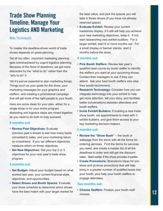 12
Trade Show Planning
Timeline: Manage Your
Logistics AND Marketing
Mike Thimmesch
To master the deadline-driven world of trade
shows depends on great planning.
Yet all too often, important marketing planning
gets overshadowed by urgent logistics planning.
Because of the flood of deadlines, we get more
distracted by the “what to do” rather than the
“why to do” it.
Yet it’s just as essential to plan marketing things.
Things such as your goals for the show, your
marketing messages for your graphics and
staffers, and creating a promotional campaign
that will get more of the right people to your booth.
Here are some ideas for your plan, either for a
single show or for your entire program.
Marketing and logistics steps are mixed together,
as you need to do both to truly succeed.
6 months out:
• Review Past Objectives: Evaluate
previous year’s shows to see how many leads
converted to sales, and your marketing return
on investment. If you set different objectives,
measure return on those objectives.
• Set New Objectives: Set your top 2 or 3
objectives for your next year’s trade show
program.
5 months out:
• Set Budget: Adjust your budget based on what
worked last year, your current financial state,
objectives, and opportunities.
• Select Shows and Booth Spaces: Evaluate
your show schedule to determine which shows
have the best match with your target market for
the best value, and pick the spaces you will
take in those shows (if you have not already
reserved space).
• Evaluate Exhibit: Review your current
tradeshow display: If it still will help you achieve
your new marketing objectives, keep it. If not,
start researching new exhibit builders. For a
larger exhibit, start 6 or more months out. For
a small display or banner stands, start 2
months before the show.
4 months out:
• Pick Booth Staffers: Review last year’s
qualified lead counts by booth staffer to identify
the staffers you want at your upcoming shows.
Contact their managers to ask if they can
attend. Ask your best booth staffers who else
they would recommend.
• Research Technology: Consider how you can
integrate technology into your exhibit to help
get more attention, tell your story, and facilitate
better conversations between attendees and
booth staffers.
• Invite Exhibit Builders: If building a new trade
show booth, set appointments to meet with 3
exhibit builders, and give them access to your
key marketing decision-makers.
3 months out:
• Review the “Show Book” – the book or
webpage from the show with all the forms for
ordering services. Find the forms for services
you need, and create a master list of all the
deadlines to order and still get the discount
rates. Start earlier if the show provides it earlier.
• Create Promotions: Brainstorm ideas for pre-
show and at-show promotions that will help
bring in a greater number of qualified leads into
your booth, plus help your booth staffers to
engage attendees.
Two months out:
• Choose Staffers: Finalize your booth staff
choices.
 