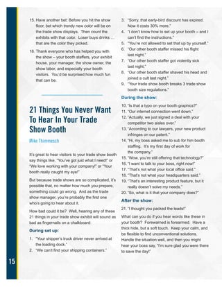 15
15. Have another bet: Before you hit the show
floor, bet which trendy new color will be on
the trade show displays. Then count the
exhibits with that color. Loser buys drinks …
that are the color they picked.
16. Thank everyone who has helped you with
the show – your booth staffers, your exhibit
house, your manager, the show owner, the
show labor, and especially your booth
visitors. You’d be surprised how much fun
that can be.
21 Things You Never Want
To Hear In Your Trade
Show Booth
Mike Thimmesch
It’s great to hear visitors to your trade show booth
say things like, “You’ve got just what I need!” or
“We love working with your company!” or “Your
booth really caught my eye!”
But because trade shows are so complicated, it’s
possible that, no matter how much you prepare,
something could go wrong. And as the trade
show manager, you’re probably the first one
who’s going to hear about it.
How bad could it be? Well, hearing any of these
21 things in your trade show exhibit will sound as
bad as fingernails on a chalkboard:
During set up:
1. “Your shipper’s truck driver never arrived at
the loading dock.”
2. “We can’t find your shipping containers.”
3. “Sorry, that early-bird discount has expired.
Now it costs 30% more.”
4. “I don’t know how to set up your booth – and I
can’t find the instructions.”
5. “You’re not allowed to set that up by yourself.”
6. “Our other booth staffer missed his flight
last night.”
7. “Our other booth staffer got violently sick
last night.”
8. “Our other booth staffer shaved his head and
joined a cult last night.”
9. “Your trade show booth breaks 3 trade show
booth size regulations.”
During the show:
10. “Is that a typo on your booth graphics?”
11. “Our internet connection went down.”
12. “Actually, we just signed a deal with your
competitor two aisles over.”
13. “According to our lawyers, your new product
infringes on our patent.”
14. “Hi, my boss asked me to sub for him booth
staffing. It’s my first day of work for
the company.”
15. “Wow, you’re still offering that technology?”
16. “I want to talk to your boss, right now!”
17. “That’s not what your local office said.”
18. “That’s not what your headquarters said.”
19. “That’s an interesting product feature, but it
really doesn’t solve my needs.”
20. “So, what is it that your company does?”
After the show:
21. “I thought you packed the leads!”
What can you do if you hear words like these in
your booth? Forewarned is forearmed. Have a
thick hide, but a soft touch. Keep your calm, and
be flexible to find unconventional solutions.
Handle the situation well, and then you might
hear your boss say, “I’m sure glad you were there
to save the day!”
 