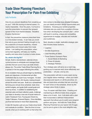 16
How do you prevent deadlines from sneaking up
on you? With life moving at internet speed, it’s
nearly impossible. Over the years, I’ve found a
sure-fire prescription to prevent the rampant
spread of the much feared disease, “Deadline
Eruption Syndrome.”
In fact, the preventive measure prescribed here
is a time-tested remedy. It can help you avoid
that sick-to-your-stomach feeling brought on by
the avalanche of missed deadlines, missed
opportunities and missed sales from trade
shows. I am betting this prescription, when
consumed regularly, will keep you healthy,
wealthy and wise when it comes to trade shows.
So, what’s the big Rx?
Simple. Build a standardized, calendar-driven,
cyclical process to anticipate and manage those
activities that are sure to recur (as trade shows
always do). The entire Trade Show Planning Rx is
a spread on the two pages following this article.
It’s no revelation that you should begin by identifying
goals and objectives, a fundamental yet often
overlooked step by super busy managers. It’s best
to kick-off this cycle in 4th Quarter, looking forward
across the entire next year. Build out a spreadsheet
itemizing your annual show schedule, trade show
exhibit budgets, and goals (both overall goals and
show-by-show). In addition to establishing the
essential sales and lead collection goals, challenge
your team to develop a new set of social metrics to
watch: Facebook Fans, Foursquare Check-Ins,
Twitter Followers, Pinterest Repins. Once identified,
you’ll be best served to track them obsessively.
In late 4th Quarter, pull out your trade show booth
and evaluate its condition. Take the time to know
exactly what you’re working with so that when the
time comes to develop more detailed strategies,
you can clearly envision design opportunities and
limitations. Knowing your exhibit properties
intimately lets you work from a position of know-
how when developing the outreach plan – which
will result in exciting, unique and compelling
experiences to engage, educate and motivate
your audiences.
Next, develop a single, replicable strategic plan
that includes these sections:
• Logistics
• On-Site Experience
• Lead Handling & Sales
• Three Distinct Outreach Plans
1. Social Media & Marketing
2. Press & Industry
3. Strategic Partners
Your strategic plan will serve as a road map,
guiding you to execute each show effectively and
predictably — all year, one by one.
The prescription will kick in every week during
your regular status meetings – when your team
discusses and reports on all the pre-show, on-
site and post-show activities that are occurring
for each show on the schedule, driven by the
strategic plans firmly in place.
True, it’s easier said than done. Creating and
maintaining an effective trade show program
takes a lot of work. And, it all starts with a plan
that incorporates a defined measurement
approach that allows you to watch your program
perform and grow. And with the Trade Show
Planning Flowchart as your spoon full of sugar,
you’re sure to grow in the most delightful way.
Trade Show Planning Flowchart:
Your Prescription For Pain-Free Exhibiting
Judy Fairbanks
 