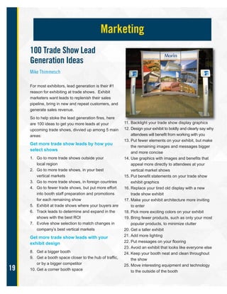 19
100 Trade Show Lead
Generation Ideas
Mike Thimmesch
For most exhibitors, lead generation is their #1
reason for exhibiting at trade shows. Exhibit
marketers want leads to replenish their sales
pipeline, bring in new and repeat customers, and
generate sales revenue.
So to help stoke the lead generation fires, here
are 100 ideas to get you more leads at your
upcoming trade shows, divvied up among 5 main
areas:
Get more trade show leads by how you
select shows
1. Go to more trade shows outside your
local region
2. Go to more trade shows, in your best
vertical markets
3. Go to more trade shows, in foreign countries
4. Go to fewer trade shows, but put more effort
into booth staff preparation and promotions
for each remaining show
5. Exhibit at trade shows where your buyers are
6. Track leads to determine and expand in the
shows with the best ROI
7. Evolve show selection to match changes in
company’s best vertical markets
Get more trade show leads with your
exhibit design
8. Get a bigger booth
9. Get a booth space closer to the hub of traffic,
or by a bigger competitor
10. Get a corner booth space
11. Backlight your trade show display graphics
12. Design your exhibit to boldly and clearly say why
attendees will benefit from working with you
13. Put fewer elements on your exhibit, but make
the remaining images and messages bigger
and more concise
14. Use graphics with images and benefits that
appeal more directly to attendees at your
vertical market shows
15. Put benefit statements on your trade show
exhibit graphics
16. Replace your tired old display with a new
trade show exhibit
17. Make your exhibit architecture more inviting
to enter
18. Pick more exciting colors on your exhibit
19. Bring fewer products, such as only your most
popular products, to minimize clutter
20. Get a taller exhibit
21. Add more lighting
22. Put messages on your flooring
23. Avoid an exhibit that looks like everyone else
24. Keep your booth neat and clean throughout
the show
25. Move interesting equipment and technology
to the outside of the booth
Marketing
 