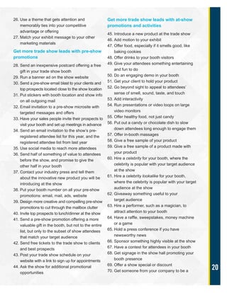20
26. Use a theme that gets attention and
memorably ties into your competitive
advantage or offering
27. Match your exhibit message to your other
marketing materials
Get more trade show leads with pre-show
promotions
28. Send an inexpensive postcard offering a free
gift in your trade show booth
29. Run a banner ad on the show website
30. Send a pre-show email blast to your clients and
top prospects located close to the show location
31. Put stickers with booth location and show info
on all outgoing mail
32. Email invitation to a pre-show microsite with
targeted messages and offers
33. Have your sales people invite their prospects to
visit your booth and set up meetings in advance
34. Send an email invitation to the show’s pre-
registered attendee list for this year, and the
registered attendee list from last year
35. Use social media to reach more attendees
36. Send half of something of value to attendees
before the show, and promise to give the
other half in your booth
37. Contact your industry press and tell them
about the innovative new product you will be
introducing at the show
38. Put your booth number on all your pre-show
promotions: email, mail, ads, website
39. Design more creative and compelling pre-show
promotions to cut through the mailbox clutter
40. Invite top prospects to lunch/dinner at the show
41. Send a pre-show promotion offering a more
valuable gift in the booth, but not to the entire
list, but only to the subset of show attendees
that match your target audience
42. Send free tickets to the trade show to clients
and best prospects
43. Post your trade show schedule on your
website with a link to sign up for appointments
44. Ask the show for additional promotional
opportunities
Get more trade show leads with at-show
promotions and activities
45. Introduce a new product at the trade show
46. Add motion to your exhibit
47. Offer food, especially if it smells good, like
baking cookies
48. Offer drinks to your booth visitors
49. Give your attendees something entertaining
and fun to do
50. Do an engaging demo in your booth
51. Get your client to hold your product
52. Go beyond sight to appeal to attendees’
sense of smell, sound, taste, and touch
53. Add interactivity
54. Run presentations or video loops on large
video monitors
55. Offer healthy food, not just candy
56. Put out a candy or chocolate dish to slow
down attendees long enough to engage them
57. Offer in-booth massages
58. Give a free sample of your product
59. Give a free sample of a product made with
your product
60. Hire a celebrity for your booth, where the
celebrity is popular with your target audience
at the show
61. Hire a celebrity lookalike for your booth,
where the celebrity is popular with your target
audience at the show
62. Giveaway something useful to your
target audience
63. Hire a performer, such as a magician, to
attract attention to your booth
64. Have a raffle, sweepstakes, money machine
or a game
65. Hold a press conference if you have
newsworthy news
66. Sponsor something highly visible at the show
67. Have a contest for attendees in your booth
68. Get signage in the show hall promoting your
booth presence
69. Offer a show special or discount
70. Get someone from your company to be a
 