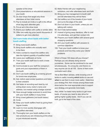 21
speaker at the show
71. Give presentations or educational sessions in
your booth
72. Do door drops that target only show
attendees at their hotel rooms
73. Pay to include an invite or a gift in the official
show bag each attendee gets
74. Put an ad in the show book
75. Brand your staffers with outfits or similar attire
76. Offer one really big prize (worth thousands of
dollars) to get more attention
Get more trade show leads with better
booth staffing
77. Bring more booth staffers
78. Bring booth staffers who actually want
to be there
79. Hold a contest to reward the staffers who
take the highest quantity of qualified leads
80. Leave your wallflowers at home
81. Train your booth staff how to work a trade
show booth
82. Communicate to your staff the company’s
goals and your expectations of them in
the booth
83. Don’t use booth staffing as a training ground
for brand-new employees
84. Ask visitors open-ended questions and listen
to their answers
85. Get faster at recording each lead by not
writing down every visitor’s name and
address, but instead using a badge scanner
86. Have enough badge scanners to avoid lines
with your booth staffers in busy times
87. Bring crowd gatherers (not booth babes)
88. Smile
89. Keep your booth staffers fresh by giving them
regular breaks
90. Learn to more quickly disengage with
unqualified attendees
91. Thoroughly train your booth staffers on the
new products you are introducing at the show
or just introduced recently
92. Make friends with your neighboring
exhibitors, and refer attendees back and forth
93. Bring your top management to booth staff,
and tell attendees they will be there
94. Get staffers out of the bowels of your booth
and out to the edge of the aisle
95. Don’t sit down in your booth, unless you are
talking with visitors
96. Don’t hide behind tables
97. Instead of giving away literature, offer to mail
it to attendees, and get their contact info
98. Prepare your booth staffers with several good
engaging questions
99. Arm your booth staffers with answers to
common objections
100. Train your booth staffers to know your
products and how they solve your clients’
problems
Which of these 100 ideas will you choose?
Perhaps you are already doing several
yourselves. Some can be combined to be used
simultaneously. It’s a long list, and there’s no
way anyone can do all 100. Some of them even
contradict each other.
Yet as Bob Milam advises, while knowing a lot of
tactics is useful, knowing which tactics to use and
when to use them is even more useful. Determine
your strategy first, then choose among these trade
show tactics the most appropriate ones to support
your strategy and generate more leads.
Also, while I’ve listed many tactics to get more
leads, of course you need to also strive for
getting higher quality leads. And if you can do
both, go to the head of the class.
 