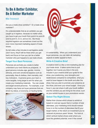 22
To Be A Better Exhibitor,
Be A Better Marketer
Mike Thimmesch
Are you a trade show exhibitor? Or a trade show
marketer?
It’s understandable that as an exhibitor you get
caught up in logistics, because no matter what,
you have to get your booth from point A to point B
(and to point C, D, E, and so on). But those
required logistics can sometimes crowd out the
even more important marketing aspect of trade
shows.
So let’s take a few minutes to set logistics aside
(don’t worry, they’ll still be there when you get
back) and focus on how you can be a better
marketer who just happens to use trade shows.
Target Your Best Personas
Personas are portraits you create to better
understand your best clients as prospects. A
good persona includes age, gender, income,
ethnicity, and even emotional aspects such as
personality, likes & dislikes, their mentality, and
key motivators. A persona gives your team a
more tangible, living target to aim for when you
create your marketing materials. You can create
and target several personas. For example, a car
company may have car buyer personas that are
driven by status, or economy, or hauling family,
or sustainability. When you understand your
buyer personas, you can tailor all marketing
aspects to better appeal to them.
Write A Creative Brief
A creative brief is a like a mini-marketing plan for
your trade show. It takes some time to pull
together, but it saves you time in the end.
Include in your creative brief your goals for the
show, your positioning, your strengths and
weaknesses compared to competitors, what you
want to have happen in the booth and after the
show, how you plan to promote your presence at
the show, and even your show budget. Once you
have it, you can share it with your booth staffers
and the vendors you are hiring for the show, such
as your exhibit house or your promotions vendor.
Select The Right Shows
Rather than choose which shows to exhibit at
based on cost per square foot or number of total
attendees, your marketing mind should instead
hone in on the number of attendees that fit your
target market, or the return on investment you’ve
received at previous years’ shows. You look at
which vertical market shows exist where you
have the greatest potential, even if the overall
 