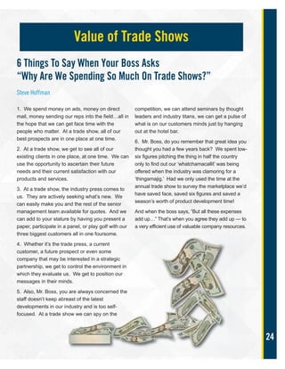 24
1. We spend money on ads, money on direct
mail, money sending our reps into the field…all in
the hope that we can get face time with the
people who matter. At a trade show, all of our
best prospects are in one place at one time.
2. At a trade show, we get to see all of our
existing clients in one place, at one time. We can
use the opportunity to ascertain their future
needs and their current satisfaction with our
products and services.
3. At a trade show, the industry press comes to
us. They are actively seeking what’s new. We
can easily make you and the rest of the senior
management team available for quotes. And we
can add to your stature by having you present a
paper, participate in a panel, or play golf with our
three biggest customers all in one foursome.
4. Whether it’s the trade press, a current
customer, a future prospect or even some
company that may be interested in a strategic
partnership, we get to control the environment in
which they evaluate us. We get to position our
messages in their minds.
5. Also, Mr. Boss, you are always concerned the
staff doesn’t keep abreast of the latest
developments in our industry and is too self-
focused. At a trade show we can spy on the
competition, we can attend seminars by thought
leaders and industry titans, we can get a pulse of
what is on our customers minds just by hanging
out at the hotel bar.
6. Mr. Boss, do you remember that great idea you
thought you had a few years back? We spent low-
six figures pitching the thing in half the country
only to find out our ‘whatchamacallit’ was being
offered when the industry was clamoring for a
‘thingamajig.’ Had we only used the time at the
annual trade show to survey the marketplace we’d
have saved face, saved six figures and saved a
season’s worth of product development time!
And when the boss says, “But all these expenses
add up…” That’s when you agree they add up — to
a very efficient use of valuable company resources.
Value of Trade Shows
6 Things To Say When Your Boss Asks
“Why Are We Spending So Much On Trade Shows?”
Steve Hoffman
 
