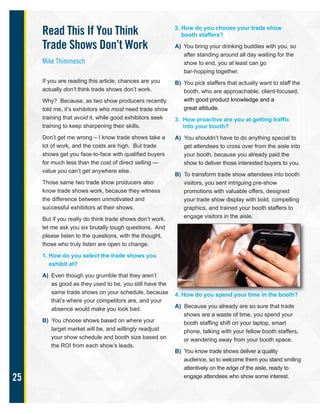 25
Read This If You Think
Trade Shows Don’t Work
Mike Thimmesch
If you are reading this article, chances are you
actually don’t think trade shows don’t work.
Why? Because, as two show producers recently
told me, it’s exhibitors who most need trade show
training that avoid it, while good exhibitors seek
training to keep sharpening their skills.
Don’t get me wrong – I know trade shows take a
lot of work, and the costs are high. But trade
shows get you face-to-face with qualified buyers
for much less than the cost of direct selling —
value you can’t get anywhere else.
Those same two trade show producers also
know trade shows work, because they witness
the difference between unmotivated and
successful exhibitors at their shows.
But if you really do think trade shows don’t work,
let me ask you six brutally tough questions. And
please listen to the questions, with the thought,
those who truly listen are open to change.
1. How do you select the trade shows you
exhibit at?
A) Even though you grumble that they aren’t
as good as they used to be, you still have the
same trade shows on your schedule, because
that’s where your competitors are, and your
absence would make you look bad.
B) You choose shows based on where your
target market will be, and willingly readjust
your show schedule and booth size based on
the ROI from each show’s leads.
2. How do you choose your trade show
booth staffers?
A) You bring your drinking buddies with you, so
after standing around all day waiting for the
show to end, you at least can go
bar-hopping together.
B) You pick staffers that actually want to staff the
booth, who are approachable, client-focused,
with good product knowledge and a
great attitude.
3. How proactive are you at getting traffic
into your booth?
A) You shouldn’t have to do anything special to
get attendees to cross over from the aisle into
your booth, because you already paid the
show to deliver those interested buyers to you.
B) To transform trade show attendees into booth
visitors, you sent intriguing pre-show
promotions with valuable offers, designed
your trade show display with bold, compelling
graphics, and trained your booth staffers to
engage visitors in the aisle.
4. How do you spend your time in the booth?
A) Because you already are so sure that trade
shows are a waste of time, you spend your
booth staffing shift on your laptop, smart
phone, talking with your fellow booth staffers,
or wandering away from your booth space.
B) You know trade shows deliver a quality
audience, so to welcome them you stand smiling
attentively on the edge of the aisle, ready to
engage attendees who show some interest.
 