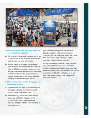 26
5. When you return from the show, where do
your trade show leads go?
A) On a corner of your desk, because you’ve got
to catch up on all that real work that was left
waiting while you were at the show.
B) Into the hands of an eager, pre-assigned
team member, who already has the follow-up
letter and fulfillment packets ready, and who
will quickly enter the leads into your database
and forward them to the appropriate sales
people, who know they are accountable for
following up and reporting the results.
6. What are the most valuable things you get
out of trade shows?
A) The few leads that were in your territory, the
time spent with your best customer, and
dinners on the expense account.
B) Besides the big pile of sales leads for the
team, you get to take the pulse of the
industry, learn about new competitive
products, and gain a better understanding of
your customers.
If you selected mostly the B answers that
describe proactive trade show marketing
practices, and still think trade shows don’t work,
then trade shows may actually be a poor
marketing medium for your company.
But if you answered mostly A’s, then perhaps
you’ve realized that trade shows aren’t the
problem. Maybe you will begin to consider that
there are proven trade show methods that you’ve
overlooked, and that it’s finally time to re-tool
your trade show program. And make trade
shows work for you.
 