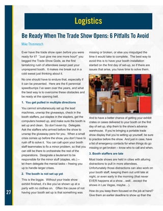 27
Ever have the trade show open before you were
ready for it? ”Just give me one more hour!” you
begged the Trade Show Gods, as the first
tantalizing rush of attendees swept past your
unprepared booth. It makes me break out in a
cold sweat just thinking about it.
No one should have to endure that, especially if
it can be prevented. Here are the 6 perennial
speedbumps I’ve seen over the years, and what
the best way is to overcome these obstacles and
be ready at the opening bell.
1. You get pulled in multiple directions
You cannot simultaneously set up the lead
machines, unwrap the giveaways, check in the
booth staffers, put staples in the staplers, get the
computers hooked up, and make sure the booth is
set up and clean. So don’t even try. Delegate.
Ask the staffers who arrived before the show to
unwrap the giveaway pens for you. When a small
crisis comes up before the show, you don’t have to
rush off to solve it. You can call upon your booth
staff teammates to fix a minor problem, so that you
can still be there to orchestrate the rest of the
preparations. Designate a lieutenant to be
responsible for the minor stuff (staples, etc.) –
let them delegate the menial tasks – freeing you
up to handle larger crises.
2. The booth is not set up yet
This is the biggie. Without your trade show
exhibit finished, it’s like you’ve shown up at a
party with no clothes on. Often the cause of not
having your booth set up is that something was
missing or broken, or else you misjudged the
time it would take to complete. The best way to
avoid this is to have your booth installation
started on the first day of set-up, so if there are
issues that arise, you have time to solve them.
And to have a better chance of getting your exhibit
crates or cases delivered to your booth on the first
day of set up, ship them to the show’s advance
warehouse. If you’re bringing a portable trade
show display that you’re setting up yourself, be sure
to practice before the show. And just in case, have
a list of emergency contacts for when things do go
missing or get broken – know who to call and when.
3. Booth staffers are late
Most trade shows are held in cities with alluring
distractions to pull in more attendees.
Unfortunately those distractions can also work on
your booth staff, keeping them out until late at
night, or even early in the morning (that never
EVER happens at a show…well…except the
shows in Las Vegas, maybe…).
How do you keep them focused on the job at hand?
Give them an earlier deadline to show up than the
Logistics
Be Ready When The Trade Show Opens: 6 Pitfalls To Avoid
Mike Thimmesch
 