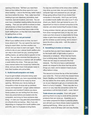 28
opening of the show. Tell them you need them
there an hour before the show opens for a pre-
show meeting — and on the first day, better make it
two hours before the show. Then, really have that
meeting to go over objectives, promotions, lead
machines, lead slot locations, and more. You can
even have a breakfast meeting before the pre-show
meeting. Then you can call the no-shows on their
cell phone two or three hours before it’s critical.
Even better is to ensure their boss is also on the
booth staffing team, so they feel more responsible
for getting there on time.
4. Booth staffers not yet trained
What if your staffers arrive on time, but don’t
know what to do? You can spend the next hour
trying to coach them, but then another one
arrives and you have to start over again. This is
a time to rely on your veteran booth staffers who
can step in and coach for you, covering booth
staffing basics, as well as what is specific to that
show. You can also minimize that disruption by
doing a teleconference or webinar with all staffers
a week before the show. That way you have
many trained before the crucial hour before the
show, and you also have more people ready to
train their buddies who arrive later.
5. Audio/visual/computers not ready
If you’ve got multiple computers being used
around your exhibit, you have exponentially more
chances that all will not be ready by show
opening. Minimize your risk by testing all
computers in their at-show set up (wireless
mouse and keyboards? Longer cables between
computers and monitors?) before you leave
home (unless you are renting from the show).
Have any presentations pre-loaded onto the
computers, and bring (or have someone else
bring – in case your bag gets lost) presentations
on a thumb drive as backup. Also, if you are
depending on 4 laptops from booth staffers (see
point #3), ask 5 or 6 people to bring theirs.
For day two and three at the show when staffers
may show up even later, be sure to have their
computer login and password so you can get
things going without them (if you locked their
computers in the booth). And if you can’t bring
an excellent booth staffer who also is an IT whiz
(thank you, Barb!), then get trained by your I.S.
department on how to connect computers to the
internet, and what Control Key/Function 8 does.
If using wireless internet, get your access codes
from show management early on day one, and
make sure that whoever is responsible for those
codes a) gets there early enough every day to
get the wireless up and running, and b) doesn’t
leave the show a day early – with the codes in
their pocket!
6. Something is broken or missing
It could be that you don’t have staples or waters
for the booth staff, or light bulbs or pens or
clipboards or whatever. When that last frantic
hour is ticking away, these things can happen.
There are two ways to overcome this final
obstacle. The first is to have a well-stocked
plastic tub shipped to the show that has all the
things you need, and to restock it back at your
office before it ships.
The second is to know the lay of the land before
your crisis hits. Find out where the closest Home
Depot, BestBuy and Walmart/Target stores are
the day before the show starts, and have a rental
car at your disposal to get you or someone else
there in a hurry if needed. There may also be a
store in or very near the convention center that
specializes in all this kind of stuff — even Velcro!
Trade shows are complex. Even with great
planning there’s no way to avoid all the potential
problems that can come up. Hopefully you’re
now better prepared for these 6 potential pitfalls,
and will start your future shows ready to greet the
opening-bell throng. When you do run into
problems, most of all keep calm and stay flexible.
 