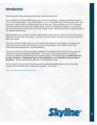 2
Introduction
The inline booth is the workhorse of the show. Get the most from it.
As an exhibitor in an inline exhibit space, you have a lot of company. Almost all exhibitors exhibit in
10 or 20 foot inline spaces. For many exhibitors, a 10 x 10 backwall is the only space they take, and
they want to get as much out of this square box as they can. Some exhibitors use 10 x 20 spaces
when they want to stand out at their largest shows. And for the largest companies in our economy,
the inline booth space is what they use at their smaller shows, where they exhibit in regional shows or
key vertical market shows.
But just because you exhibit in an inline exhibit doesn't mean you can't stand out, and it also doesn't
mean that you get a free pass, either. You have to do your part to succeed, and if you do, success is
within your grasp.
This book provides articles to give you, the small booth exhibitors, the necessary knowledge and
skills to execute key trade show functions, such as exhibit design, booth staffing, trade show
promotions, lead management, and measurement.
This book contains 25 articles previously published in the Skyline Trade Show Tips blog, plus one
worksheet from Marc Goldberg of Marketech. This book is one of three books in a series for
exhibitors at different levels of trade show marketing skills. The three books are Trade Show Tips
for New Exhibitors, Trade Show Tips for Inline Exhibitors, and Trade Show Tips for Island
Exhibitors. If you want to get the other two, contact Skyline to ask.
And for up-to-the-minute trade show tips, go to www.skylinetradeshowtips.com for more ideas,
insights, and inspiration for your trade show program -- and career.
Your Local Skyline Exhibiting Consultant
 