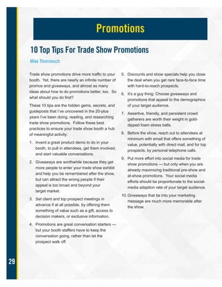 29
Trade show promotions drive more traffic to your
booth. Yet, there are nearly an infinite number of
promos and giveaways, and almost as many
ideas about how to do promotions better, too. So
what should you do first?
These 10 tips are the hidden gems, secrets, and
guideposts that I’ve uncovered in the 20-plus
years I’ve been doing, reading, and researching
trade show promotions. Follow these best
practices to ensure your trade show booth a hub
of meaningful activity:
1. Invent a great product demo to do in your
booth, to pull in attendees, get them involved,
and start valuable conversations.
2. Giveaways are worthwhile because they get
more people to enter your trade show exhibit
and help you be remembered after the show,
but can attract the wrong people if their
appeal is too broad and beyond your
target market.
3. Set client and top prospect meetings in
advance if at all possible, by offering them
something of value such as a gift, access to
decision makers, or exclusive information.
4. Promotions are great conversation starters —
but your booth staffers have to keep the
conversation going, rather than let the
prospect walk off.
5. Discounts and show specials help you close
the deal when you get rare face-to-face time
with hard-to-reach prospects.
6. It’s a guy thing: Choose giveaways and
promotions that appeal to the demographics
of your target audience.
7. Assertive, friendly, and persistent crowd
gatherers are worth their weight in gold-
dipped foam stress balls.
8. Before the show, reach out to attendees at
minimum with email that offers something of
value, potentially with direct mail, and for top
prospects, by personal telephone calls.
9. Put more effort into social media for trade
show promotions — but only when you are
already maximizing traditional pre-show and
at-show promotions. Your social media
efforts should be proportionate to the social-
media adaption rate of your target audience.
10. Giveaways that tie into your marketing
message are much more memorable after
the show.
Promotions
10 Top Tips For Trade Show Promotions
Mike Thimmesch
 