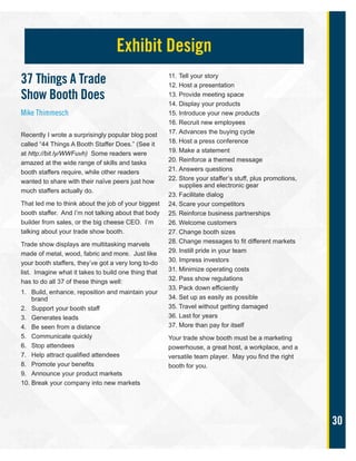 30
37 Things A Trade
Show Booth Does
Mike Thimmesch
Recently I wrote a surprisingly popular blog post
called “44 Things A Booth Staffer Does.” (See it
at http://bit.ly/WWFuvh) Some readers were
amazed at the wide range of skills and tasks
booth staffers require, while other readers
wanted to share with their naïve peers just how
much staffers actually do.
That led me to think about the job of your biggest
booth staffer. And I’m not talking about that body
builder from sales, or the big cheese CEO. I’m
talking about your trade show booth.
Trade show displays are multitasking marvels
made of metal, wood, fabric and more. Just like
your booth staffers, they’ve got a very long to-do
list. Imagine what it takes to build one thing that
has to do all 37 of these things well:
1. Build, enhance, reposition and maintain your
brand
2. Support your booth staff
3. Generates leads
4. Be seen from a distance
5. Communicate quickly
6. Stop attendees
7. Help attract qualified attendees
8. Promote your benefits
9. Announce your product markets
10. Break your company into new markets
11. Tell your story
12. Host a presentation
13. Provide meeting space
14. Display your products
15. Introduce your new products
16. Recruit new employees
17. Advances the buying cycle
18. Host a press conference
19. Make a statement
20. Reinforce a themed message
21. Answers questions
22. Store your staffer’s stuff, plus promotions,
supplies and electronic gear
23. Facilitate dialog
24. Scare your competitors
25. Reinforce business partnerships
26. Welcome customers
27. Change booth sizes
28. Change messages to fit different markets
29. Instill pride in your team
30. Impress investors
31. Minimize operating costs
32. Pass show regulations
33. Pack down efficiently
34. Set up as easily as possible
35. Travel without getting damaged
36. Last for years
37. More than pay for itself
Your trade show booth must be a marketing
powerhouse, a great host, a workplace, and a
versatile team player. May you find the right
booth for you.
Exhibit Design
 