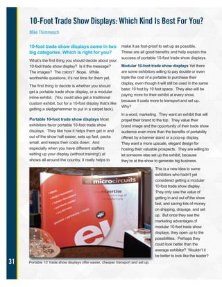 31
10-foot trade show displays come in two
big categories. Which is right for you?
What’s the first thing you should decide about your
10-foot trade show display? Is it the message?
The images? The colors? Nope. While
worthwhile questions, it’s not time for them yet.
The first thing to decide is whether you should
get a portable trade show display, or a modular
inline exhibit. (You could also get a traditional
custom exhibit, but for a 10-foot display that’s like
getting a sledgehammer to put in a carpet tack).
Portable 10-foot trade show displays Most
exhibitors favor portable 10-foot trade show
displays. They like how it helps them get in and
out of the show hall easier, sets up fast, packs
small, and keeps their costs down. And
especially when you have different staffers
setting up your display (without training!) at
shows all around the country, it really helps to
make it as fool-proof to set up as possible.
These are all good benefits and help explain the
success of portable 10-foot trade show displays.
Modular 10-foot trade show displays Yet there
are some exhibitors willing to pay double or even
triple the cost of a portable to purchase their
display, even though it will still be used in the same
basic 10 foot by 10 foot space. They also will be
paying more for their exhibit at every show,
because it costs more to transport and set up.
Why?
In a word, marketing. They want an exhibit that will
propel their brand to the top. They value their
brand image and the opportunity of their trade show
audience even more than the benefits of portability
offered by a banner stand or a pop-up display.
They want a more upscale, elegant design for
hosting their valuable prospects. They are willing to
let someone else set up the exhibit, because
they’re at the show to generate big business.
This is a new idea to some
exhibitors who hadn’t yet
considered getting a modular
10-foot trade show display.
They only saw the value of
getting in and out of the show
fast, and saving lots of money
on shipping, drayage, and set
up. But once they see the
marketing advantages of
modular 10-foot trade show
displays, they open up to the
possibilities. Perhaps they
could look better than the
average exhibitor? Wouldn’t it
be better to look like the leader?
Portable 10’ trade show displays offer easier, cheaper transport and set up.
10-Foot Trade Show Displays: Which Kind Is Best For You?
Mike Thimmesch
 