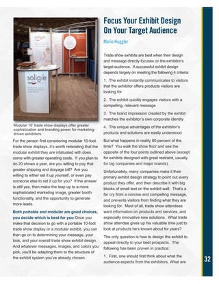 32
For the person first considering modular 10-foot
trade show displays, it’s worth reiterating that the
modular exhibit they are infatuated with does
come with greater operating costs. If you plan to
do 20 shows a year, are you willing to pay that
greater shipping and drayage bill? Are you
willing to either set it up yourself, or even pay
someone else to set it up for you? If the answer
is still yes, then make the leap up to a more
sophisticated marketing image, greater booth
functionality, and the opportunity to generate
more leads.
Both portable and modular are good choices,
you decide which is best for you Once you
make that decision to go with a portable 10-foot
trade show display or a modular exhibit, you can
then go on to determining your message, your
look, and your overall trade show exhibit design.
And whatever messages, images, and colors you
pick, you’ll be adapting them to the structure of
the exhibit system you’ve already chosen.
Focus Your Exhibit Design
On Your Target Audience
Mario Huggler
Trade show exhibits are best when their design
and message directly focuses on the exhibitor’s
target audience. A successful exhibit design
depends largely on meeting the following 4 criteria:
1. The exhibit instantly communicates to visitors
that the exhibitor offers products visitors are
looking for
2. The exhibit quickly engages visitors with a
compelling, relevant message
3. The brand impression created by the exhibit
matches the exhibitor’s own corporate identity
4. The unique advantages of the exhibitor’s
products and solutions are easily understood
But what happens in reality 80 percent of the
time? You walk the show floor and see the
opposite of the four points outlined above (except
for exhibits designed with great restraint, usually
for big companies and major brands).
Unfortunately, many companies make it their
primary exhibit design strategy to point out every
product they offer, and then describe it with big
blocks of small text on the exhibit wall. That’s a
far cry from a concise and compelling message,
and prevents visitors from finding what they are
looking for. Most of all, trade show attendees
want information on products and services, and
especially innovative new solutions. What trade
show attendee gives up his valuable time just to
look at products he’s known about for years?
The only question is how to design the exhibit to
appeal directly to your best prospects. The
following has been proven in practice:
1. First, one should first think about what the
audience expects from the exhibitors. What are
Modular 10’ trade show displays offer greater
sophistication and branding power for marketing-
driven exhibitors.
 