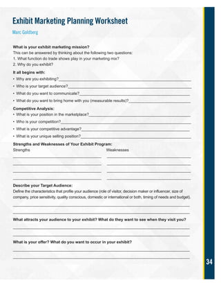 34
What is your exhibit marketing mission?
This can be answered by thinking about the following two questions:
1. What function do trade shows play in your marketing mix?
2. Why do you exhibit?
It all begins with:
• Why are you exhibiting?____________________________________________________________
• Who is your target audience?________________________________________________________
• What do you want to communicate?__________________________________________________
• What do you want to bring home with you (measurable results)?____________________________
Competitive Analysis:
• What is your position in the marketplace?______________________________________________
• Who is your competition?___________________________________________________________
• What is your competitive advantage?_________________________________________________
• What is your unique selling position?__________________________________________________
Strengths and Weaknesses of Your Exhibit Program:
Strengths Weaknesses
________________________________________ ______________________________________
________________________________________ ______________________________________
________________________________________ ______________________________________
________________________________________ ______________________________________
Describe your Target Audience:
Define the characteristics that profile your audience (role of visitor, decision maker or influencer, size of
company, price sensitivity, quality conscious, domestic or international or both, timing of needs and budget).
________________________________________________________________________________
________________________________________________________________________________
What attracts your audience to your exhibit? What do they want to see when they visit you?
________________________________________________________________________________
________________________________________________________________________________
What is your offer? What do you want to occur in your exhibit?
________________________________________________________________________________
________________________________________________________________________________
Exhibit Marketing Planning Worksheet
Marc Goldberg
 