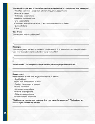 35
What vehicle do you want to use before the show and post-show to communicate your messages?
• Pre-show promotion – direct mail, telemarketing, email, social media
• At-show promotion
• Multimedia presentations
• Videowall, flatscreens, A/V
• Live presentations
• Giveaways as stand-alone or part of a contest or demonstration viewed
• Demonstrations
• Other:_________________________________________________________________________
Objectives:
What are your exhibiting objectives?
1._______________________________________________________________________________
2._______________________________________________________________________________
3._______________________________________________________________________________
Messages:
What messages do you want to deliver? – What are the 1, 2, or 3 most important thoughts that you
want your visitors to remember after they leave your exhibit?
1._______________________________________________________________________________
2._______________________________________________________________________________
3._______________________________________________________________________________
What is the BIG IDEA or positioning statement you are trying to communicate?
________________________________________________________________________________
________________________________________________________________________________
Measurement:
When the show is over, what do you want to have as a result?
• Qualified leads
• Sales from leads or sales at show
• Position the company or products
• Market penetration
• Introduced new products
• Met with existing clients
• Obtained press coverage
• Increased name awareness
What issues are concerning you regarding your trade show program? What actions are
necessary to address the issues?
________________________________________________________________________________
________________________________________________________________________________
 
