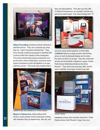 37
Alliant Consulting combines several methods to
sell their service: They very concisely say what
they do: “Labor Compliance Monitoring.” They
show friendly, professional people in hardhats that
could be either their clients or their employees.
They show photos that convey construction and
government, which is their focus, and have some
graphic flourishes to pull it all together in an eye-
catching manner. This booth says exactly what it
needs to say very quickly in a 10-foot space.
Meyers’s Teleservices clearly defines their
service, shows photos of their employees smiling
with headsets (they do teleservices, after all), and
they use bold graphics. They also say they offer
“A World Of Experience” as a benefit, but that may
get lost at ankle-height. They fully leverage their 10’
space by using similar graphics on their table.
LinkShare features a large dynamic red swirling
arrow on both its backwall display and its table –
the same art that is in its logo. They also state their
service and its benefits in large text, saying “Online
Performance Marketing Solutions that Drive
Results.” They list the services they offer, and for
extra credibility, show logos of their most well-
known clients.
vandover shows their benefits statement, “Solid
Relationships Solid Results” larger than any
 