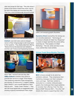 38
other text except for their logo. They also show 4
photos of the kinds of clients they serve, and on
the rest of the display list 9 services they offer.
They use a more architecturally structural exhibit
system to convey a more sophisticated brand.
Intertech uses bold colors and an enlarged
version of their intriguing logo to add visual spice
to their graphics. They clearly state their offering,
“Medical Device Development and Validation”
and then add “Outsourced Engineering Solutions
Since 1982,” and list 5 services they offer.
AllMax Software combines many tactics to
promote their service in a single 10-foot display:
Their positioning statement (“Data management
and reporting. It’s what we do.”), a tagline (“Setting
Data in Motion”), and a benefit statement (“We’ll
help you work … Easier. Faster. Smarter.”) They
also add visual appeal with an exaggerated photo
showing a typical (overwhelmed!) client, bright
colors, and swooping graphic flourishes.
Dynamics Direct exemplifies the strong use
of a benefits statement: “Technology &
Expertise to Double & Triple Your Response”
is shown in larger text than the words telling
what they do: “The Leaders in E-Mail
Marketing.” The red, white and blue is also
more colorful than most exhibits.
20-foot Trade Show Booths That Sell
A Service
MCH is brave enough to do what few
exhibitors attempt: They emphasize their
marketing message over their company
name and logo. Half their exhibit is
dedicated to a creative, billboard-style
graphic that challenges their target audience
to consider their offering (“Can You See
Beyond B2B? Discover B2i”). The other half
details the reasons supporting their offer.
 