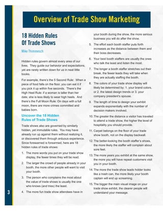 3
18 Hidden Rules
Of Trade Shows
Mike Thimmesch
Hidden rules govern almost every area of our
lives. They guide our behavior and expectations,
yet are rarely written down for us in neat little
books.
For example, there’s the 5 Second Rule: When a
piece of food falls on the floor, you can eat it if
you pick it up within five seconds. There’s the
High Heel Rule: if a woman is taller than her
date, she is less likely to wear high heels. And
there’s the Full Moon Rule: On days with a full
moon, there are more crimes committed and
babies born.
Uncover the 18 Hidden
Rules of Trade Shows
Trade shows also are governed by similarly
hidden, yet immutable rules. You may have
already run up against them without realizing it,
or discovered them through arduous experience.
Since forewarned is forearmed, here are 18
hidden rules of trade shows:
1. The more words you put on your trade show
display, the fewer times they will be read.
2. The larger the crowd of people already in your
booth, the more other people will want to visit
your booth.
3. The person who complains the most about
the value of trade shows is usually the one
who knows (and tries) the least.
4. The more fun trade show attendees have in
your booth during the show, the more serious
business you will do after the show.
5. The effort each booth staffer puts forth
increases as the distance between them and
their boss decreases.
6. Your best booth staffers are usually the ones
who talk the least and listen the most.
7. The longer a booth staffer stretches out their
break, the fewer leads they will take when
they are actually staffing the booth.
8. The colors of your trade show display will
likely be determined by: 1. your brand colors,
or 2. the latest design trends or 3. your
company president’s spouse.
9. The length of time to design your exhibit
expands exponentially with the number of
decision makers involved.
10. The greater the distance a visitor has traveled
to attend a trade show, the higher the level of
hospitality you should provide.
11. Carpet belongs on the floor of your trade
show booth, not on the display backwall.
12. The better-looking the booth staffer’s shoes,
the more likely the staffer will complain about
sore feet.
13. The more years you exhibit at the same show,
the more you will have repeat customers visit
you in your booth.
14. The more the trade show leads holder looks
like a trash can, the more likely your booth
captain will end up screaming.
15. The bigger the main visual image on your
trade show exhibit, the clearer people will
understand your message.
Overview of Trade Show Marketing
 