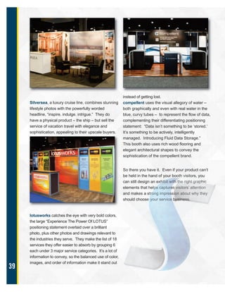 39
Silversea, a luxury cruise line, combines stunning
lifestyle photos with the powerfully worded
headline, “inspire. indulge. intrigue.” They do
have a physical product – the ship – but sell the
service of vacation travel with elegance and
sophistication, appealing to their upscale buyers.
lotusworks catches the eye with very bold colors,
the large “Experience The Power Of LOTUS”
positioning statement overlaid over a brilliant
photo, plus other photos and drawings relevant to
the industries they serve. They make the list of 18
services they offer easier to absorb by grouping 6
each under 3 major service categories. It’s a lot of
information to convey, so the balanced use of color,
images, and order of information make it stand out
instead of getting lost.
compellent uses the visual allegory of water –
both graphically and even with real water in the
blue, curvy tubes – to represent the flow of data,
complementing their differentiating positioning
statement: “Data isn’t something to be ‘stored.’
It’s something to be actively, intelligently
managed. Introducing Fluid Data Storage.”
This booth also uses rich wood flooring and
elegant architectural shapes to convey the
sophistication of the compellent brand.
So there you have it. Even if your product can’t
be held in the hand of your booth visitors, you
can still design an exhibit with the right graphic
elements that helps captures visitors’ attention
and makes a strong impression about why they
should choose your service business.
 